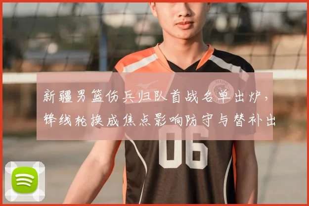 新疆男篮伤兵归队首战名单出炉，锋线轮换成焦点影响防守与替补出场