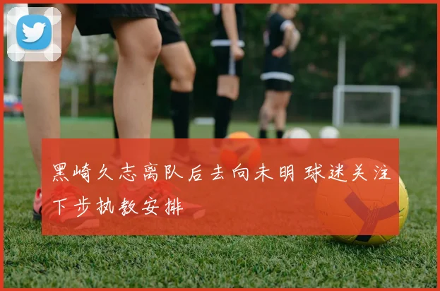 黑崎久志离队后去向未明 球迷关注下步执教安排