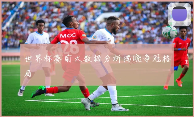 世界杯赛前大数据分析揭晓争冠格局