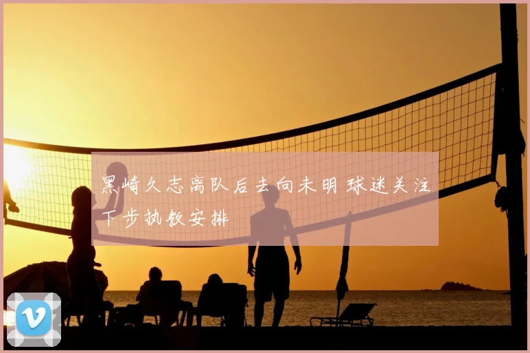 黑崎久志离队后去向未明 球迷关注下步执教安排