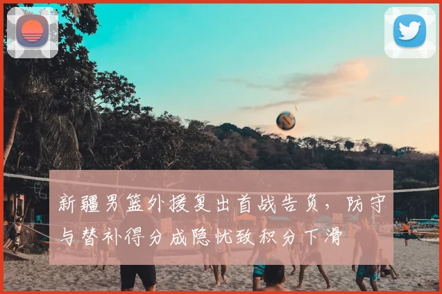 新疆男篮外援复出首战告负，防守与替补得分成隐忧致积分下滑