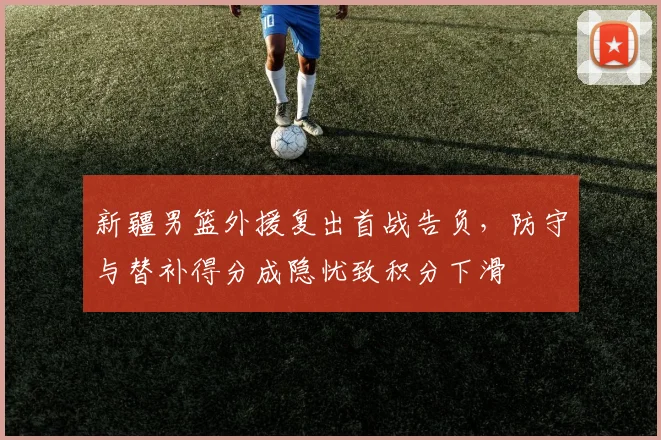 新疆男篮外援复出首战告负，防守与替补得分成隐忧致积分下滑
