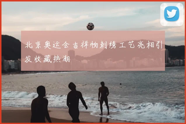 北京奥运会吉祥物刺绣工艺亮相引发收藏热潮