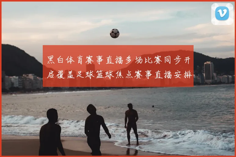 黑白体育赛事直播多场比赛同步开启覆盖足球篮球焦点赛事直播安排公布