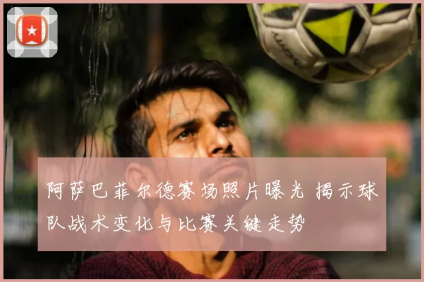 阿萨巴菲尔德赛场照片曝光 揭示球队战术变化与比赛关键走势