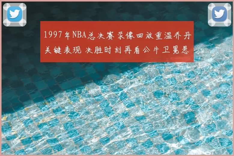 1997年NBA总决赛录像回放重温乔丹关键表现 决胜时刻再看公牛卫冕悬念