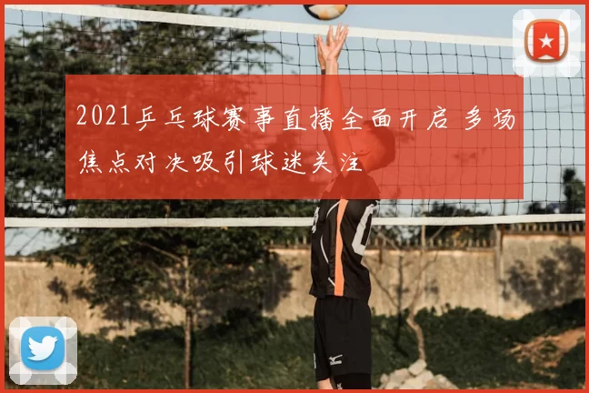 2021乒乓球赛事直播全面开启 多场焦点对决吸引球迷关注