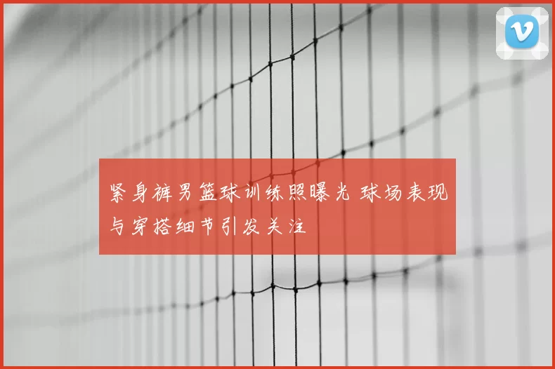 紧身裤男篮球训练照曝光 球场表现与穿搭细节引发关注