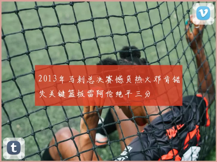 2013年马刺总决赛憾负热火邓肯错失关键篮板雷阿伦绝平三分