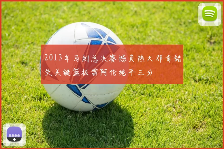 2013年马刺总决赛憾负热火邓肯错失关键篮板雷阿伦绝平三分