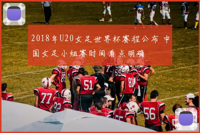 2018年U20女足世界杯赛程公布 中国女足小组赛时间看点明确