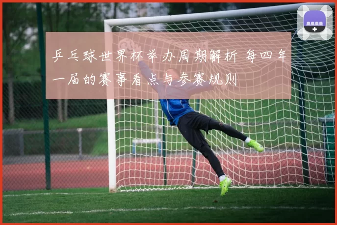 乒乓球世界杯举办周期解析 每四年一届的赛事看点与参赛规则