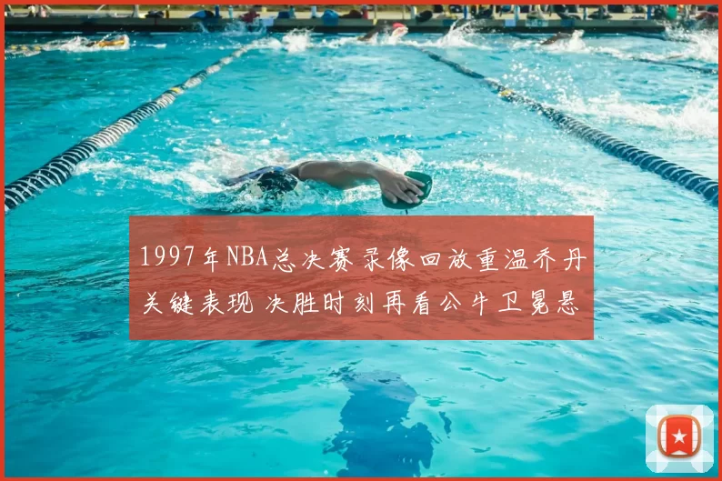1997年NBA总决赛录像回放重温乔丹关键表现 决胜时刻再看公牛卫冕悬念