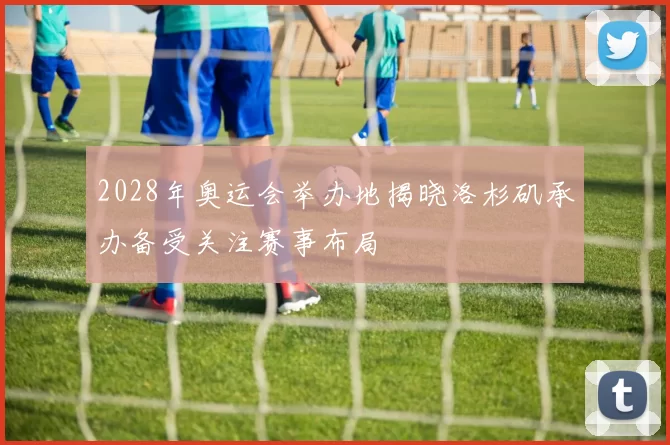 2028年奥运会举办地揭晓洛杉矶承办备受关注赛事布局