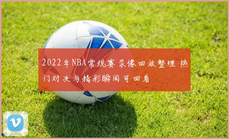 2022年NBA常规赛录像回放整理 热门对决与精彩瞬间可回看
