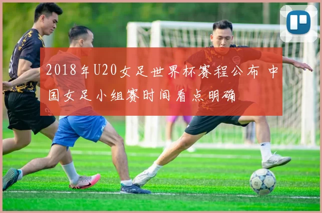 2018年U20女足世界杯赛程公布 中国女足小组赛时间看点明确