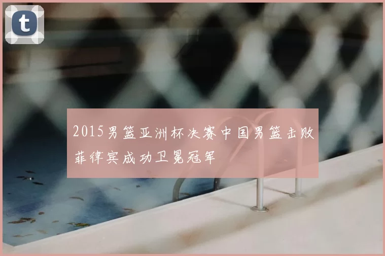 2015男篮亚洲杯决赛中国男篮击败菲律宾成功卫冕冠军